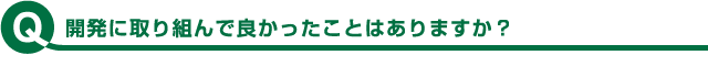 開発に取り組んで良かったことはありますか？